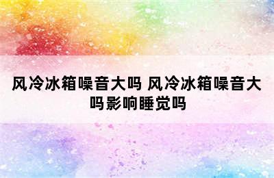 风冷冰箱噪音大吗 风冷冰箱噪音大吗影响睡觉吗